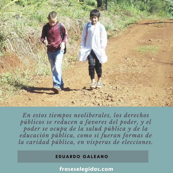 Frase de Eduardo Galeano: En estos tiempos neoliberales, los derechos públicos se reducen a favores del poder, y el poder se ocupa de la salud pública y de la educación pública, como si fueran formas de la caridad pública, en vísperas de elecciones.