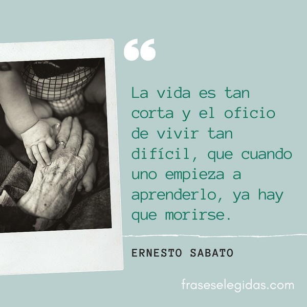 Frase de Ernesto Sabato: La vida es tan corta y el oficio de vivir tan difícil, que cuando uno empieza a aprenderlo, ya hay que morirse.