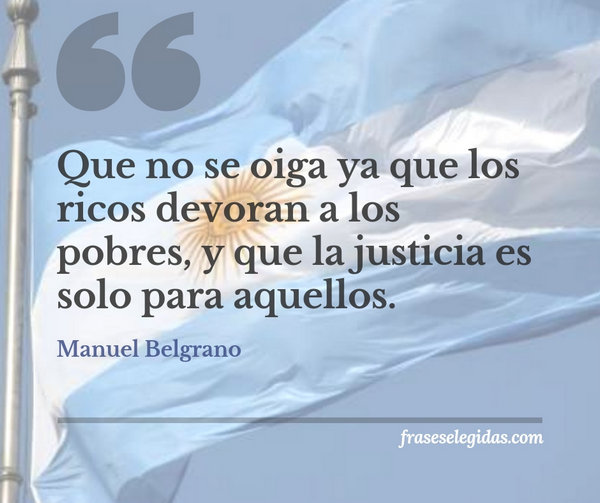 Frase de Manuel Belgrano: Que no se oiga ya que los ricos devoran a los pobres, y que la justicia es solo para aquellos.