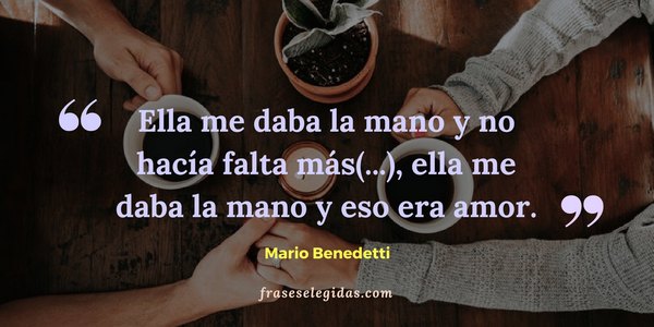 Frase de Mario Benedetti: Ella me daba la mano y no hacía falta más. Me alcanzaba para saber que era bien acogido. Más que besarla, más que acostarnos juntos, más que ninguna otra cosa, ella me daba la mano y eso era amor.