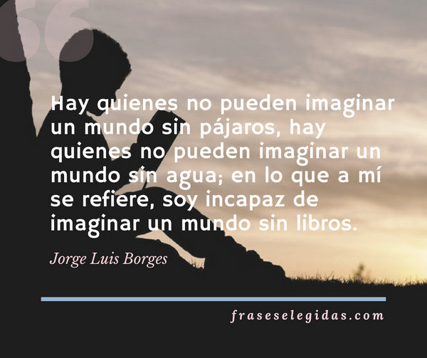 Frase de Jorge Luis Borges: Hay quienes no pueden imaginar un mundo sin pájaros, hay quienes no pueden imaginar un mundo sin agua; en lo que a mí se refiere, soy incapaz de imaginar un mundo sin libros.