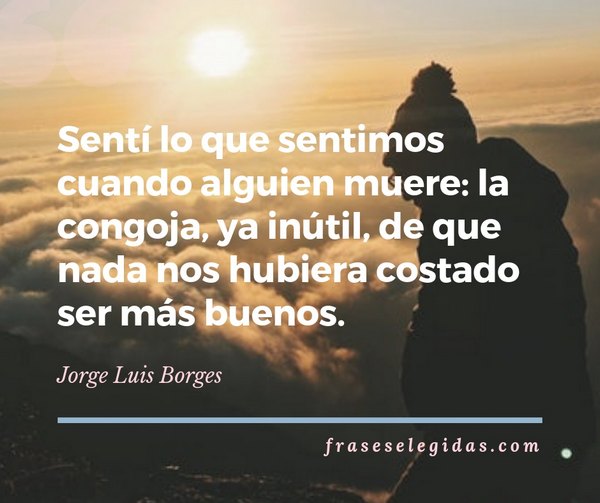 Frase de Jorge Luis Borges: Sentí lo que sentimos cuando alguien muere: la congoja, ya inútil, de que nada nos hubiera costado ser más buenos.