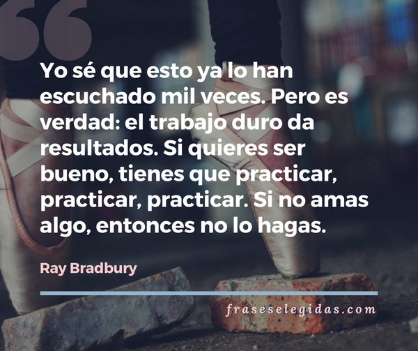 Frase de Ray Bradbury: Yo sé que esto ya lo han escuchado mil veces. Pero es verdad: el trabajo duro da resultados. Si quieres ser bueno, tienes que practicar, practicar, practicar. Si no amas algo, entonces no lo hagas.