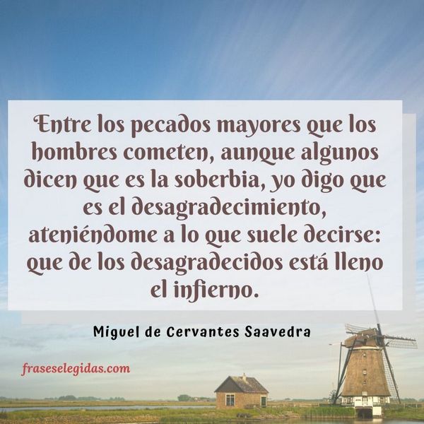 Frase de Miguel de Cervantes Saavedra: Entre los pecados mayores que los hombres cometen, aunque algunos dicen que es la soberbia, yo digo que es el desagradecimiento, ateniéndome a lo que suele decirse: que de los desagradecidos está lleno el infierno.
