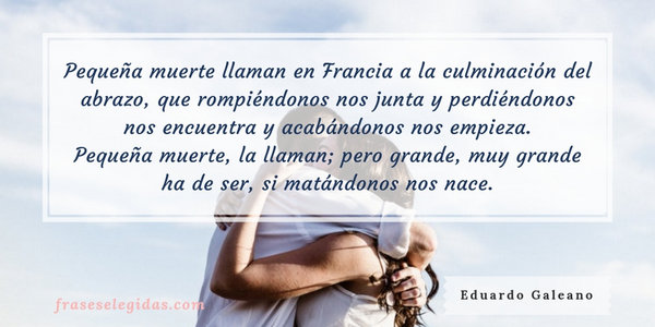 Frase de Eduardo Galeano: Pequeña muerte llaman en Francia a la culminación del abrazo, que rompiéndonos nos junta y perdiéndonos nos encuentra y acabándonos nos empieza. Pequeña muerte, la llaman; pero grande, muy grande ha de ser, si matándonos nos nace.
