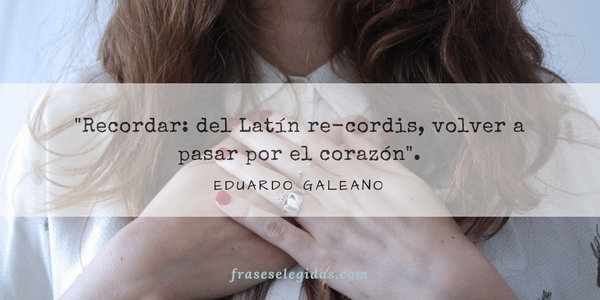 Frase de Eduardo Galeano: Recordar: del Latín re-cordis, volver a pasar por el corazón.