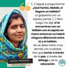 Frase de Malala Yousafzai: (...) Llegué a preguntarme ¿Qué harías, Malala, si llegara un talibán? Lo golpearía con un zapato, pensé. (...) Pero luego me dije: si te encuentras con un talibán con el zapato en mano entonces no habrá ninguna diferencia entre tú y el talibán. No se debe tratar a los demás con crueldad. Hay que luchar a través de la paz, a través del diálogo y de la educación.